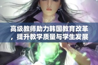 高级教师助力韩国教育改革，提升教学质量与学生发展