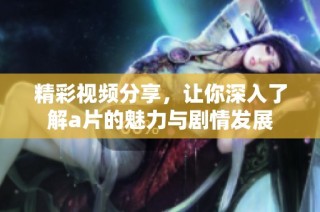 精彩视频分享，让你深入了解a片的魅力与剧情发展