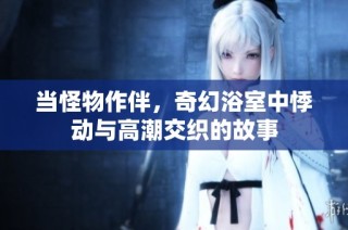 当怪物作伴，奇幻浴室中悸动与高潮交织的故事