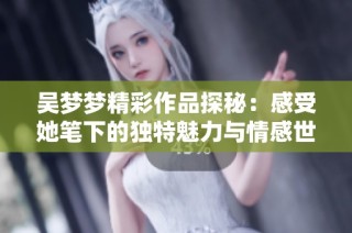 吴梦梦精彩作品探秘：感受她笔下的独特魅力与情感世界