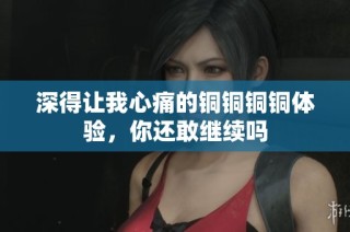 深得让我心痛的铜铜铜铜体验，你还敢继续吗