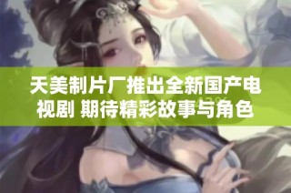 天美制片厂推出全新国产电视剧 期待精彩故事与角色呈现