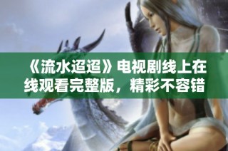 《流水迢迢》电视剧线上在线观看完整版，精彩不容错过