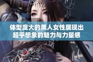 体型庞大的黑人女性展现出超乎想象的魅力与力量感