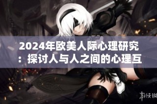 2024年欧美人际心理研究：探讨人与人之间的心理互动与情感连接