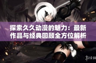 探索久久动漫的魅力：最新作品与经典回顾全方位解析