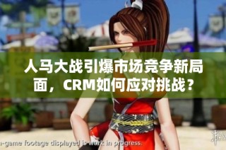人马大战引爆市场竞争新局面，CRM如何应对挑战？
