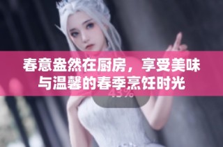 春意盎然在厨房，享受美味与温馨的春季烹饪时光