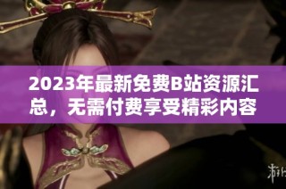 2023年最新免费B站资源汇总，无需付费享受精彩内容