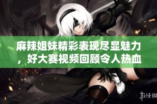麻辣姐妹精彩表现尽显魅力，好大赛视频回顾令人热血沸腾