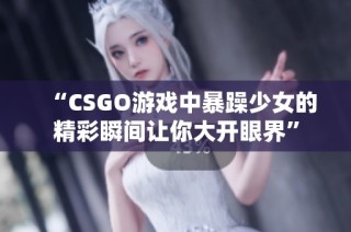 “CSGO游戏中暴躁少女的精彩瞬间让你大开眼界”