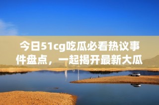 今日51cg吃瓜必看热议事件盘点，一起揭开最新大瓜真相