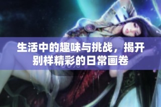 生活中的趣味与挑战，揭开别样精彩的日常画卷