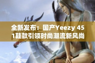 全新发布：国产Yeezy 451鞋款引领时尚潮流新风尚