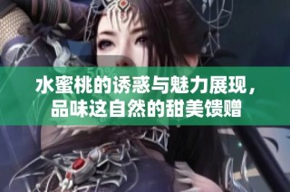 水蜜桃的诱惑与魅力展现，品味这自然的甜美馈赠