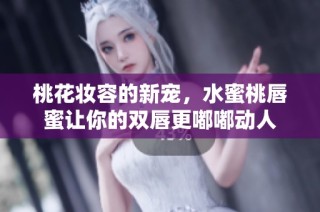 桃花妆容的新宠，水蜜桃唇蜜让你的双唇更嘟嘟动人