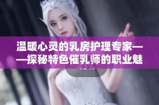 温暖心灵的乳房护理专家——探秘特色催乳师的职业魅力