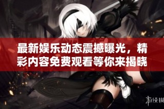 最新娱乐动态震撼曝光，精彩内容免费观看等你来揭晓！