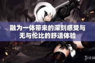 融为一体带来的深刻感受与无与伦比的舒适体验
