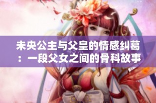 未央公主与父皇的情感纠葛：一段父女之间的骨科故事揭秘