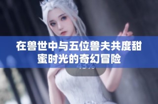 在兽世中与五位兽夫共度甜蜜时光的奇幻冒险