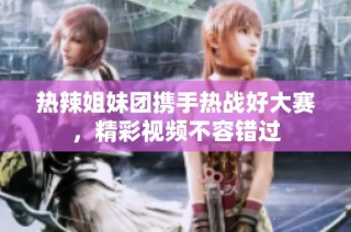 热辣姐妹团携手热战好大赛，精彩视频不容错过