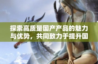 探索高质量国产产品的魅力与优势，共同致力于提升国货品牌形象
