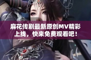 麻花传剧最新原创MV精彩上线，快来免费观看吧！