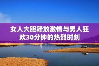 女人大胆释放激情与男人狂欢30分钟的热烈时刻