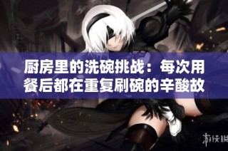 厨房里的洗碗挑战：每次用餐后都在重复刷碗的辛酸故事