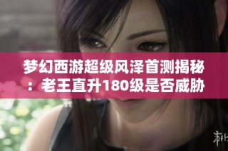 梦幻西游超级风泽首测揭秘：老王直升180级是否威胁须弥宠地位