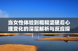 当女性体验到粗糙坚硬后心理变化的深层解析与反应探讨