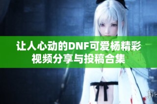 让人心动的DNF可爱杨精彩视频分享与投稿合集