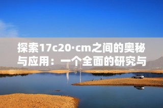 探索17c20·cm之间的奥秘与应用：一个全面的研究与分析