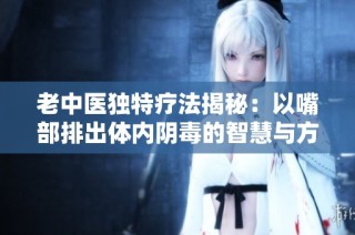 老中医独特疗法揭秘：以嘴部排出体内阴毒的智慧与方法
