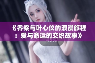 《乔梁与叶心仪的浪漫旅程：爱与命运的交织故事》