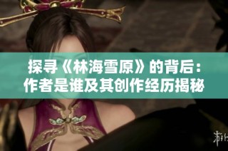 探寻《林海雪原》的背后：作者是谁及其创作经历揭秘