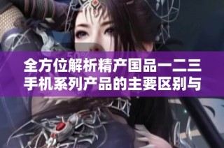 全方位解析精产国品一二三手机系列产品的主要区别与特色