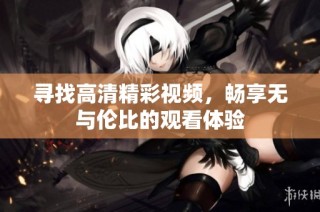 寻找高清精彩视频，畅享无与伦比的观看体验