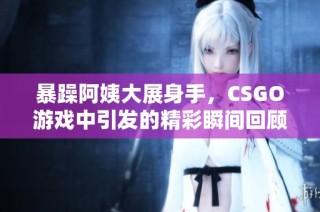 暴躁阿姨大展身手，CSGO游戏中引发的精彩瞬间回顾