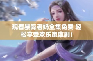 观看暴躁老妈全集免费 轻松享受欢乐家庭剧！