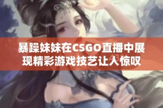 暴躁妹妹在CSGO直播中展现精彩游戏技艺让人惊叹