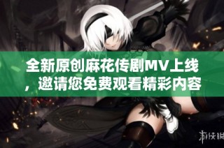 全新原创麻花传剧MV上线，邀请您免费观看精彩内容