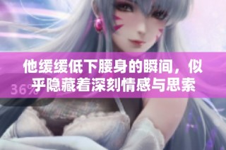 他缓缓低下腰身的瞬间，似乎隐藏着深刻情感与思索
