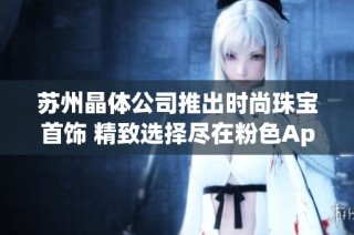 苏州晶体公司推出时尚珠宝首饰 精致选择尽在粉色App