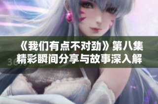 《我们有点不对劲》第八集精彩瞬间分享与故事深入解析