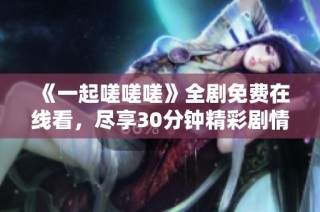 《一起嗟嗟嗟》全剧免费在线看，尽享30分钟精彩剧情！