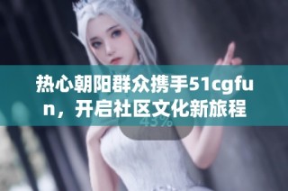 热心朝阳群众携手51cgfun，开启社区文化新旅程