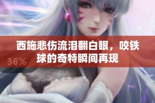 西施悲伤流泪翻白眼，咬铁球的奇特瞬间再现