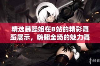 精选暴躁姐在B站的精彩舞蹈展示，嗨翻全场的魅力舞步